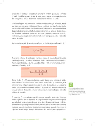 constante, na prática, é utilizado um circuito de controle que ajusta a relação
cíclica D, de tal forma que a tensão de saída seja constante, independentemente
das variações na tensão de entrada e da corrente drenada na saída.
Se a corrente pelo indutor não vai a zero durante a condução do diodo, diz-se
que o circuito opera no modo de condução contínua. Isto significa que tanto
o transistor, como o diodo não podem deixar de conduzir em algum instante
do período de chaveamento TS. Caso contrário, tem-se o modo descontínuo.
Via de regra, prefere-se operar no modo de condução contínua, pois há,
neste caso, uma relação bem determinada entre a largura de pulso e a tensão
média de saída.
A corrente de carga IS, de acordo com a Figura 10.3 (a), é dada pela Equação 10.7.
A corrente mínima de saída para manter o modo de condução contínua de
corrente pode ser calculada, fazendo-se nula a corrente mínima no indutor.
Assim, fazendo-se ILmin = 0, nas Equações 10.3 e 10.7, e rearranjando, encon-
traremos a Equação 10.8.
Como VS, L e TS = 1/fS são constantes, o valor da corrente mínima de saída,
para manter o modo contínuo, varia com a razão cíclica D. Essa equação é
extremamente útil para a determinação do valor da indutância L, necessária
para o funcionamento no modo contínuo. Se, por acaso, a tensão de entrada
varia, o valor de D deve ter o maior valor possível encontrado para a tensão
mínima de entrada.
O capacitor C, colocado em paralelo com a carga RS, serve para diminuir
a ondulação da tensão de saída. A carga armazenada pelo capacitor pode
ser calculada pela área sombreada (área do triângulo) na Figura 10.3 (b),
lembrando-se que enquanto a corrente pelo indutor for maior que IS (corrente
na carga, suposta constante) o capacitor se carrega e, quando for menor, o
capacitor se descarrega. A carga armazenada será descrita pela Equação 10.9.
Se o estudante desejar saber
como é o funcionamento em
modo descontínuo, sugerem-se
as seguintes bibliografias: Mello,
2011 e Mohan, 2003.
e-Tec BrasilAula 10 - Principais tipos de conversores CC/CC 121
 