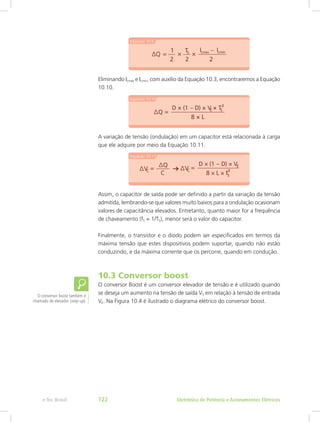 Eliminando ILmax e ILmin, com auxílio da Equação 10.3, encontraremos a Equação
10.10.
A variação de tensão (ondulação) em um capacitor está relacionada à carga
que ele adquire por meio da Equação 10.11.
Assim, o capacitor de saída pode ser definido a partir da variação da tensão
admitida, lembrando-se que valores muito baixos para a ondulação ocasionam
valores de capacitância elevados. Entretanto, quanto maior for a frequência
de chaveamento (fS = 1/TS), menor será o valor do capacitor.
Finalmente, o transistor e o diodo podem ser especificados em termos da
máxima tensão que estes dispositivos podem suportar, quando não estão
conduzindo, e da máxima corrente que os percorre, quando em condução.
10.3 Conversor boost
O conversor Boost é um conversor elevador de tensão e é utilizado quando
se deseja um aumento na tensão de saída VS em relação à tensão de entrada
VE. Na Figura 10.4 é ilustrado o diagrama elétrico do conversor boost.
O conversor boost também é
chamado de elevador (step-up).
Eletrônica de Potência e Acionamentos Elétricose-Tec Brasil 122
 