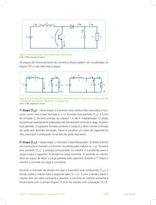 Figura 10.4: Conversor boost (elevador de tensão)
Fonte: CTISM, adaptado de autores
As etapas de funcionamento do conversor Boost podem ser visualizadas na
Figura 10.5 e são descritas a seguir.
Figura 10.5: Etapas de funcionamento do conversor boost – transistor conduzindo (a)
e transistor em corte e diodo em condução (b)
Fonte: CTISM, adaptado de autores
1ª Etapa (TON) – nesta etapa, o transistor está conduzindo (saturado) e fun-
ciona como uma chave fechada (iL = iT). Durante esse período (TON), a fonte
de entrada VE fornece energia ao indutor L e ele é magnetizado. O diodo
encontra-se reversamente polarizado não fornecendo corrente à carga. Durante
esse período, o capacitor fornece corrente à carga RS e deve manter a tensão
de saída sem grandes variações. Deve-se escolher um valor de capacitância
alto, para que a ondulação na tensão de saída seja baixa.
2ª Etapa (TOFF) – nesta etapa, o transistor T está bloqueado. O diodo D entra
em condução e mantém a corrente circulando pelo indutor (iL = iD). Durante
esse período (TOFF), a energia armazenada no indutor é transferida para a
carga e para o capacitor. A tensão na carga aumenta. A corrente no indutor
deve ser capaz de repor a carga perdida pelo capacitor durante a 1ª etapa e
manter a corrente da carga IS constante.
Durante o intervalo de tempo em que o transistor está conduzindo (TON), a
tensão sobre o indutor tem o seguinte valor: VL = VE. Como a tensão sobre o
indutor tem um valor constante e positivo, a corrente no indutor aumentará
linearmente com o tempo (Figura 10.6.a), de acordo com a Equação 10.12.
e-Tec BrasilAula 10 - Principais tipos de conversores CC/CC 123
 