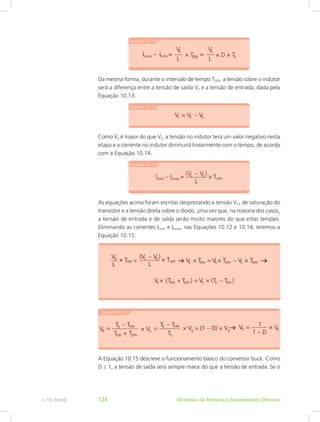 Da mesma forma, durante o intervalo de tempo TOFF, a tensão sobre o indutor
será a diferença entre a tensão de saída VS e a tensão de entrada, dada pela
Equação 10.13.
Como VS é maior do que VE, a tensão no indutor terá um valor negativo nesta
etapa e a corrente no indutor diminuirá linearmente com o tempo, de acordo
com a Equação 10.14.
As equações acima foram escritas desprezando a tensão VCE de saturação do
transistor e a tensão direta sobre o diodo, uma vez que, na maioria dos casos,
a tensão de entrada e de saída serão muito maiores do que estas tensões.
Eliminando as correntes ILmin e ILmax, nas Equações 10.12 e 10.14, teremos a
Equação 10.15:
A Equação 10.15 descreve o funcionamento básico do conversor buck. Como
D ≤ 1, a tensão de saída será sempre maior do que a tensão de entrada. Se o
Eletrônica de Potência e Acionamentos Elétricose-Tec Brasil 124
 