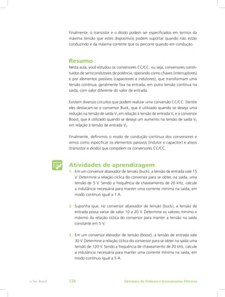 Finalmente, o transistor e o diodo podem ser especificados em termos da
máxima tensão que estes dispositivos podem suportar quando não estão
conduzindo e da máxima corrente que os percorre quando em condução.
Resumo
Nesta aula, você estudou os conversores CC/CC, ou seja, conversores consti-
tuídos de semicondutores de potência, operando como chaves (interruptores)
e por elementos passivos (capacitores e indutores), que transformam uma
tensão contínua, geralmente fixa na entrada, em outra tensão contínua na
saída, com valor diferente do valor de entrada.
Existem diversos circuitos que podem realizar uma conversão CC/CC. Dentre
eles destacam-se o conversor Buck, que é utilizado quando se deseja uma
redução na tensão de saída VS em relação à tensão de entrada VE e o conversor
Boost, que é utilizado quando se deseja um aumento na tensão de saída VS
em relação à tensão de entrada VE.
Finalmente, definimos o modo de condução contínua dos conversores e
vimos como especificar os elementos passivos (indutor e capacitor) e ativos
(transistor e diodo) que compõem os conversores CC/CC.
Atividades de aprendizagem
1.	 Em um conversor abaixador de tensão (buck), a tensão de entrada vale 15
V. Determine a relação cíclica do conversor para se obter, na saída, uma
tensão de 5 V. Sendo a frequência de chaveamento de 20 kHz, calcule
a indutância necessária para manter uma corrente mínima na saída, em
modo contínuo igual a 1 A.
2.	 Suponha que, no conversor abaixador de tensão (buck), a tensão de
entrada possa variar de valor 10 a 20 V. Determine os valores mínimo e
máximo da relação cíclica do conversor para manter a tensão na saída
constante em 5 V.
3.	 Em um conversor elevador de tensão (boost), a tensão de entrada vale
30 V. Determine a relação cíclica do conversor para se obter na saída uma
tensão de 120 V. Sendo a frequência de chaveamento de 20 kHz, calcule
a indutância necessária para manter uma corrente mínima na saída, em
modo contínuo igual a 5 A.
Eletrônica de Potência e Acionamentos Elétricose-Tec Brasil 126
 