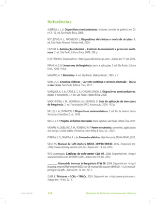 Referências
ALMEIDA, J. L.A. Dispositivos semicondutores: tiristores: controle de potência em CC
e CA. 12. ed. São Paulo: Érica, 2009.
BOYLESTAD, R. L.; NASHELSKY, L. Dispositivos eletrônicos e teoria de circuitos. 8.
ed. São Paulo: Pearson Prentice Hall, 2004.
CAPELLI, A. Automação industrial – Controle do movimento e processos contí-
nuos. 2. ed. São Paulo: Editora Érica, 2008. 236 p.
ELECTRÓNICA.Disponível em:<http://www.electronica-pt.com>.Acesso em:11 set.2012.
FRANCHI, C. M. Inversores de freqüência: teoria e aplicações. 1. ed. São Paulo: Editora
Érica, 2008. 192 p.
MALVINO,A. P. Eletrônica. 4. ed. São Paulo: Makron Books, 1995. v. 1.
MARKUS,O.Circuitos elétricos – Corrente contínua e corrente alternada –Teoria
e exercícios. São Paulo: Editora Érica, 2011.
MARQUES, A. E. B.; CRUZ, E. C. A.; CHOURI JÚNIOR, S. Dispositivos semicondutores:
diodos e transistores. 12. ed. São Paulo: Editora Érica, 2008.
MASCHERONI, J. M.; LICHTBLAU, M.; GERARDI, D. Guia de aplicação de inversores
de frequência. 2. ed. Florianópolis:WEG Automação, 2004. 192 p.
MELLO, H.A.; INTRATOR, E. Dispositivos semicondutores. 2. ed. Rio de Janeiro: Livros
Técnicos e Científicos S.A., 1976.
MELLO,L.F.P.Projetos de fontes chaveadas:teoria e prática.São Paulo:Editora Érica,2011.
MOHAN, N.; UDELAND,T. M., ROBBINS,W. P. Power electronics: converters, applications
and design. United States of America: John Wiley & Sons, Inc., 2003.
PEREIRA,E.D.;OLIVEIRA,R.J.de.Comandos elétricos.Belo Horizonte:SENAI-FIEMG,2010.
SIEMENS. Manual de soft-starters SIRIUS 3RW30/3RW40. 2012. Disponível em:
<http://www.industry.siemens.com.br>.Acesso em: 12 out. 2012.
WEG Automação. Catálogo do soft-starter SSW 07. 2006. Disponível em: <http://
www.tecnodrive.com.br/SSW07.pdf>.Acesso em: 01 dez. 2012.
_______. Manual do inversor de frequência CFW 08. 2009. Disponível em: <http://
ecatalog.weg.net/files/wegnet/WEG-cfw-08-manual-do-usuario-0899.5241-5.2x-manual-
portugues-br.pdf>.Acesso em: 22 nov. 2012.
ZUIM, E. Tiristores – SCRs – TRIACs. 2005. Disponível em: <http://www.ezuim.com>.
Acesso em: 14 fev. 2011.
Eletrônica de Potência e Acionamentos Elétricose-Tec Brasil 128
 