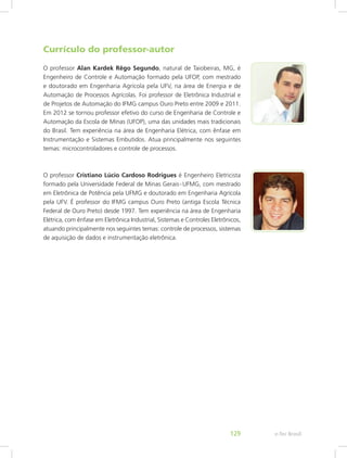 Currículo do professor-autor
O professor Alan Kardek Rêgo Segundo, natural de Taiobeiras, MG, é
Engenheiro de Controle e Automação formado pela UFOP, com mestrado
e doutorado em Engenharia Agrícola pela UFV, na área de Energia e de
Automação de Processos Agrícolas. Foi professor de Eletrônica Industrial e
de Projetos de Automação do IFMG campus Ouro Preto entre 2009 e 2011.
Em 2012 se tornou professor efetivo do curso de Engenharia de Controle e
Automação da Escola de Minas (UFOP), uma das unidades mais tradicionais
do Brasil. Tem experiência na área de Engenharia Elétrica, com ênfase em
Instrumentação e Sistemas Embutidos. Atua principalmente nos seguintes
temas: microcontroladores e controle de processos.
O professor Cristiano Lúcio Cardoso Rodrigues é Engenheiro Eletricista
formado pela Universidade Federal de Minas Gerais - UFMG, com mestrado
em Eletrônica de Potência pela UFMG e doutorado em Engenharia Agrícola
pela UFV. É professor do IFMG campus Ouro Preto (antiga Escola Técnica
Federal de Ouro Preto) desde 1997. Tem experiência na área de Engenharia
Elétrica, com ênfase em Eletrônica Industrial, Sistemas e Controles Eletrônicos,
atuando principalmente nos seguintes temas: controle de processos, sistemas
de aquisição de dados e instrumentação eletrônica.
e-Tec Brasil129
 