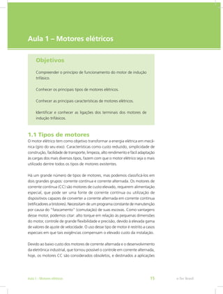 e-Tec Brasil
Aula 1 – Motores elétricos
Objetivos
Compreender o princípio de funcionamento do motor de indução
trifásico.
Conhecer os principais tipos de motores elétricos.
Conhecer as principais características de motores elétricos.
Identificar e conhecer as ligações dos terminais dos motores de
indução trifásicos.
1.1 Tipos de motores
O motor elétrico tem como objetivo transformar a energia elétrica em mecâ-
nica (giro do seu eixo). Características como custo reduzido, simplicidade de
construção, facilidade de transporte, limpeza, alto rendimento e fácil adaptação
às cargas dos mais diversos tipos, fazem com que o motor elétrico seja o mais
utilizado dentre todos os tipos de motores existentes.
Há um grande número de tipos de motores, mas podemos classificá-los em
dois grandes grupos: corrente contínua e corrente alternada. Os motores de
corrente contínua (CC) são motores de custo elevado, requerem alimentação
especial, que pode ser uma fonte de corrente contínua ou utilização de
dispositivos capazes de converter a corrente alternada em corrente contínua
(retificadores a tiristores). Necessitam de um programa constante de manutenção
por causa do “faiscamento” (comutação) de suas escovas. Como vantagens
desse motor, podemos citar: alto torque em relação às pequenas dimensões
do motor, controle de grande flexibilidade e precisão, devido à elevada gama
de valores de ajuste de velocidade. O uso desse tipo de motor é restrito a casos
especiais em que tais exigências compensam o elevado custo da instalação.
Devido ao baixo custo dos motores de corrente alternada e o desenvolvimento
da eletrônica industrial, que tornou possível o controle em corrente alternada,
hoje, os motores CC são considerados obsoletos, e destinados a aplicações
e-Tec BrasilAula 1 - Motores elétricos 15
 