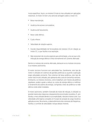 muito específicas. Assim, os motores CA são os mais utilizados em aplicações
industriais. O motor CA tem uma série de vantagens sobre o motor CC:
•	 Baixa manutenção.
•	 Ausência de escovas comutadoras.
•	 Ausência de faiscamento.
•	 Baixo ruído elétrico.
•	 Custo inferior.
•	 Velocidade de rotação superior.
•	 Grande disponibilidade de fornecedores de motores CA em relação ao
motor CC, o que facilita a sua aquisição.
•	 Não necessitam de circuitos especiais para alimentação, uma vez que a dis-
tribuição de energia elétrica é feita normalmente em corrente alternada.
Dentre os motores de corrente alternada, destacam-se os motores síncronos
e os motores assíncronos.
O motor síncrono funciona com velocidade fixa. Geralmente, este tipo de
motor é utilizado em sistemas de grandes potências ou quando a aplicação
exige velocidade constante. Para sistemas de baixa potência, este tipo de
motor não é muito utilizado, pois apresenta alto custo em tamanhos menores.
Entretanto, os motores síncronos, como trabalham com fatores de potência
reguláveis, podem ajudar a reduzir os custos de energia elétrica e melhorar
o rendimento do sistema de energia, corrigindo o fator de potência na rede
elétrica onde estão instalados.
O motor assíncrono, também chamado de motor de indução, é utilizado na
grande maioria das máquinas e equipamentos encontrados na prática. É, sem
dúvida, o mais utilizado devido à sua simplicidade, robustez e baixo custo. Sua
velocidade sofre ligeiras variações em função da variação da carga mecânica
aplicada ao eixo. No entanto, o desenvolvimento dos inversores de frequência,
facilitou o controle de velocidade e torque desses motores.
Eletrônica de Potência e Acionamentos Elétricose-Tec Brasil 16
 