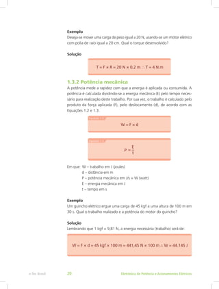 Exemplo
Deseja-se mover uma carga de peso igual a 20 N, usando-se um motor elétrico
com polia de raio igual a 20 cm. Qual o torque desenvolvido?
Solução
1.3.2 Potência mecânica
A potência mede a rapidez com que a energia é aplicada ou consumida. A
potência é calculada dividindo-se a energia mecânica (E) pelo tempo neces-
sário para realização deste trabalho. Por sua vez, o trabalho é calculado pelo
produto da força aplicada (F), pelo deslocamento (d), de acordo com as
Equações 1.2 e 1.3.
Em que:  W – trabalho em J (joules)
	 d – distância em m
	 P – potência mecânica em J/s = W (watt)
	 E – energia mecânica em J
	 t – tempo em s
Exemplo
Um guincho elétrico ergue uma carga de 45 kgf a uma altura de 100 m em
30 s. Qual o trabalho realizado e a potência do motor do guincho?
Solução
Lembrando que 1 kgf = 9,81 N, a energia necessária (trabalho) será de:
Eletrônica de Potência e Acionamentos Elétricose-Tec Brasil 20
 