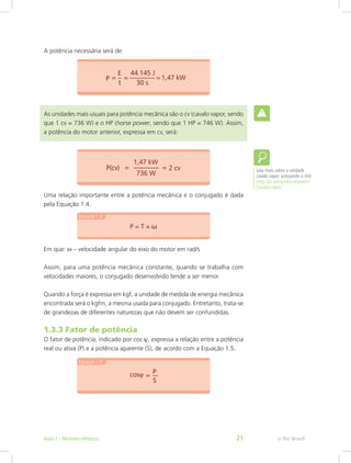 A potência necessária será de:
As unidades mais usuais para potência mecânica são o cv (cavalo vapor, sendo
que 1 cv = 736 W) e o HP (horse power, sendo que 1 HP = 746 W). Assim,
a potência do motor anterior, expressa em cv, será:
Uma relação importante entre a potência mecânica e o conjugado é dada
pela Equação 1.4.
Em que: ω – velocidade angular do eixo do motor em rad/s
Assim, para uma potência mecânica constante, quando se trabalha com
velocidades maiores, o conjugado desenvolvido tende a ser menor.
Quando a força é expressa em kgf, a unidade de medida de energia mecânica
encontrada será o kgfm, a mesma usada para conjugado. Entretanto, trata-se
de grandezas de diferentes naturezas que não devem ser confundidas.
1.3.3 Fator de potência
O fator de potência, indicado por cos ϕ, expressa a relação entre a potência
real ou ativa (P) e a potência aparente (S), de acordo com a Equação 1.5.
Leia mais sobre a unidade
cavalo vapor acessando o link:
http://pt.wikipedia.org/wiki/
Cavalo-vapor
e-Tec BrasilAula 1 - Motores elétricos 21
 