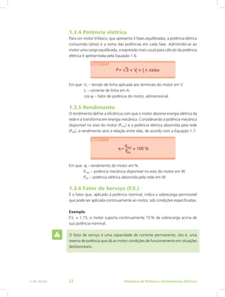 1.3.4 Potência elétrica
Para um motor trifásico, que apresenta 3 fases equilibradas, a potência elétrica
consumida (ativa) é a soma das potências em cada fase. Admitindo-se ao
motor uma carga equilibrada, a expressão mais usual para cálculo da potência
elétrica é apresentada pela Equação 1.6.
Em que: VL – tensão de linha aplicada aos terminais do motor em V
	 IL – corrente de linha em A
	 cos ϕ – fator de potência do motor, adimensional.
1.3.5 Rendimento
O rendimento define a eficiência com que o motor absorve energia elétrica da
rede e a transforma em energia mecânica. Considerando a potência mecânica
disponível no eixo do motor (Pmec) e a potência elétrica absorvida pela rede
(Pele), o rendimento será a relação entre elas, de acordo com a Equação 1.7.
Em que: η – rendimento do motor em %
	  Pmec – potência mecânica disponível no eixo do motor em W
	  Pele – potência elétrica absorvida pela rede em W
1.3.6 Fator de Serviço (F.S.)
É o fator que, aplicado à potência nominal, indica a sobrecarga permissível
que pode ser aplicada continuamente ao motor, sob condições especificadas.
Exemplo
F.S. = 1,15; o motor suporta continuamente 15 % de sobrecarga acima de
sua potência nominal.
O fator de serviço é uma capacidade de corrente permanente, isto é, uma
reserva de potência que dá ao motor condições de funcionamento em situações
desfavoráveis.
Eletrônica de Potência e Acionamentos Elétricose-Tec Brasil 22
 