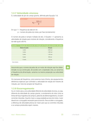 1.3.7 Velocidade síncrona
É a velocidade de giro do campo girante, definida pela Equação 1.8.
Em que:  f – frequência da rede em Hz
	 p – número de polos do motor, por fase (enrolamento)
O número de polos é sempre múltiplo de dois. O Quadro 1.1 apresenta as
velocidades de rotação para motores de indução, considerando a frequência
da rede igual a 60 Hz.
Quadro 1.1: Rotação de motores de indução em função do número de polos
Número de polos Rotação
2 polos 3.600 rpm
4 polos 1.800 rpm
6 polos 1.200 rpm
8 polos 900 rpm
10 polos 720 rpm
Fonte:Autores
Assumindo que o número de polos de um motor de indução seja fixo (deter-
minado na sua construção), de acordo com a expressão vista, ao variarmos
a frequência de alimentação, variamos na mesmo proporção sua velocidade
de rotação.
Os inversores de frequência, como veremos mais à frente, são equipamentos
eletrônicos especiais que controlam a velocidade de rotação de motores de
indução, por meio da variação da frequência.
1.3.8 Escorregamento
Se um motor gira a uma velocidade diferente da velocidade síncrona, ou seja,
diferente da velocidade do campo girante, o enrolamento do rotor corta as
linhas de força magnética do campo e, pelas leis do eletromagnetismo, circulam
correntes induzidas. Quanto maior a carga acoplada ao eixo do motor, maior
deverá ser o conjugado necessário para acioná-la. Para se obter o conjugado,
a diferença de velocidade precisa ser maior para que as correntes induzidas
e os campos produzidos sejam maiores.
e-Tec BrasilAula 1 - Motores elétricos 23
 
