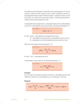 Essa diferença de velocidade é conhecida como escorregamento (s). Assim,
quando a carga do motor aumenta, para se obter conjugado suficiente, o
escorregamento deve aumentar. Nesta situação, a rotação do motor cai. Por
outro lado, se o motor está a vazio (sem carga), o rotor gira praticamente a
rotação síncrona (escorregamento nulo).
A velocidade de escorregamento é a velocidade relativa entre a velocidade do
rotor (N) e a velocidade do campo girante (NS), calculada pela Equação 1.9.
Em que:  s(rpm) – velocidade de escorregamento em rpm
	 Ns – velocidade do campo girante ou velocidade síncrona em rpm
	 N – velocidade do rotor (velocidade do eixo do motor) em rpm
Definimos escorregamento pela Equação 1.10.
Em que: s(%) – escorregamento em %
A velocidade do rotor pode ser calculada pela Equação 1.11.
Exemplo
Em um motor de indução de 4 polos com 60 Hz, a velocidade síncrona vale
1800 rpm. Determine o escorregamento, se o motor gira a 1730 rpm.
Resposta
Eletrônica de Potência e Acionamentos Elétricose-Tec Brasil 24
 