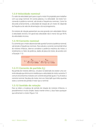 1.3.9 Velocidade nominal
É o valor da velocidade (rpm) para o qual o motor foi projetado para trabalhar
com sua carga nominal. Em outras palavras, é a velocidade do motor fun-
cionando à potência nominal, sob tensão e frequências nominais. Como foi
discutido anteriormente, a velocidade de rotação de um motor AC depende
da frequência da rede de alimentação e do escorregamento.
Os motores de indução apresentam seu eixo girando com velocidade inferior
à velocidade síncrona. Em geral esta velocidade não é menor do que 95 %
da velocidade síncrona.
1.3.10 Corrente nominal
É a corrente que o motor absorve da rede quando funciona à potência nominal,
sob tensão e frequências nominais. Para calcular a corrente nominal (de linha)
de motores trifásicos, deve-se considerar a potência mecânica do motor, o
rendimento e o fator de potência, dados de placa do motor, de acordo com
a Equação 1.12.
1.3.11 Corrente de partida (Ip)
Na partida de motores elétricos, circulará no bobinado do estator uma cor-
rente elevada que diminuirá à medida que a velocidade do motor aumenta. É
comum encontrarmos motores com corrente de partida igual a 7 ou 8 vezes a
corrente nominal. Na placa do motor, tem-se o fator Ip/In que indica quantas
vezes a corrente de partida é maior que a nominal.
1.3.12 Sentido de rotação
Para se obter a mudança de sentido de rotação de motores trifásicos, o
procedimento é muito simples: basta inverter entre si, duas fases quaisquer
que alimentam o motor (Figura 1.4).
e-Tec BrasilAula 1 - Motores elétricos 25
 