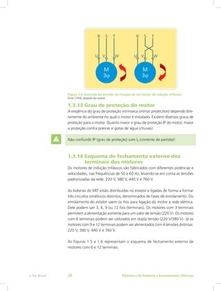 Figura 1.4: Inversão do sentido de rotação de um motor de indução trifásico
Fonte: CTISM, adaptado dos autores
1.3.13 Grau de proteção do motor
A exigência do grau de proteção intrínseca (intrisic protection) depende dire-
tamente do ambiente no qual o motor é instalado. Existem diversos graus de
proteção para o motor. Quanto maior o grau de proteção IP do motor, maior
a proteção contra poeiras e gotas de água (chuvas).
Não confundir IP (grau de proteção) com Ip (corrente de partida)!
1.3.14 Esquema de fechamento externo dos
terminais dos motores
Os motores de indução trifásicos são fabricados com diferentes potências e
velocidades, nas frequências de 50 e 60 Hz, levando-se em conta as tensões
padronizadas da rede: 220 V, 380 V, 440 V e 760 V.
As bobinas do MIT estão distribuídas no estator e ligadas de forma a formar
três circuitos simétricos distintos, denominados de fases de enrolamento. Do
enrolamento do estator saem os fios para ligação do motor à rede elétrica.
Dele podem sair 3, 6, 9 ou 12 fios (terminais). Os motores com 3 terminais
permitem a alimentação somente para um valor de tensão (220 V). Os motores
com 6 terminais podem ser utilizados em dupla tensão (220 V/380 V). Já os
motores com 9 e 12 terminais podem ser alimentados com 4 tensões distintas:
220 V, 380 V, 440 V e 760 V.
As Figuras 1.5 e 1.6 representam o esquema de fechamento externo de
motores com 6 e 12 terminais.
Eletrônica de Potência e Acionamentos Elétricose-Tec Brasil 26
 