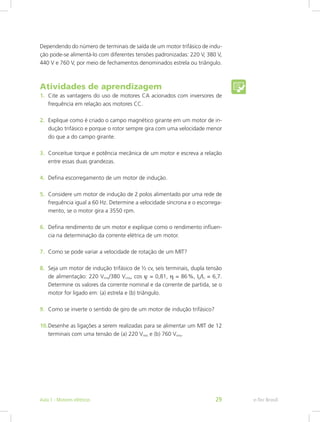Dependendo do número de terminais de saída de um motor trifásico de indu-
ção pode-se alimentá-lo com diferentes tensões padronizadas: 220 V, 380 V,
440 V e 760 V, por meio de fechamentos denominados estrela ou triângulo.
Atividades de aprendizagem
1.	 Cite as vantagens do uso de motores CA acionados com inversores de
frequência em relação aos motores CC.
2.	 Explique como é criado o campo magnético girante em um motor de in-
dução trifásico e porque o rotor sempre gira com uma velocidade menor
do que a do campo girante.
3.	 Conceitue torque e potência mecânica de um motor e escreva a relação
entre essas duas grandezas.
4.	 Defina escorregamento de um motor de indução.
5.	 Considere um motor de indução de 2 polos alimentado por uma rede de
frequência igual a 60 Hz. Determine a velocidade síncrona e o escorrega-
mento, se o motor gira a 3550 rpm.
6.	 Defina rendimento de um motor e explique como o rendimento influen-
cia na determinação da corrente elétrica de um motor.
7.	 Como se pode variar a velocidade de rotação de um MIT?
8.	 Seja um motor de indução trifásico de ½ cv, seis terminais, dupla tensão
de alimentação: 220 Vrms/380 Vrms, cos ϕ = 0,81, η = 86 %, Ip/In = 6,7.
Determine os valores da corrente nominal e da corrente de partida, se o
motor for ligado em: (a) estrela e (b) triângulo.
9.	 Como se inverte o sentido de giro de um motor de indução trifásico?
10.	Desenhe as ligações a serem realizadas para se alimentar um MIT de 12
terminais com uma tensão de (a) 220 Vrms e (b) 760 Vrms.
e-Tec BrasilAula 1 - Motores elétricos 29
 