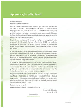e-Tec Brasil33
Apresentação e-Tec Brasil
Prezado estudante,
Bem-vindo a Rede e-Tec Brasil!
Você faz parte de uma rede nacional de ensino, que por sua vez constitui uma
das ações do Pronatec – Programa Nacional de Acesso ao Ensino Técnico e
Emprego. O Pronatec, instituído pela Lei nº 12.513/2011, tem como objetivo
principal expandir, interiorizar e democratizar a oferta de cursos de Educação
Profissional e Tecnológica (EPT) para a população brasileira propiciando caminho
de o acesso mais rápido ao emprego.
É neste âmbito que as ações da Rede e-Tec Brasil promovem a parceria entre
a Secretaria de Educação Profissional e Tecnológica (SETEC) e as instâncias
promotoras de ensino técnico como os Institutos Federais, as Secretarias de
Educação dos Estados, as Universidades, as Escolas e Colégios Tecnológicos
e o Sistema S.
A educação a distância no nosso país, de dimensões continentais e grande
diversidade regional e cultural, longe de distanciar, aproxima as pessoas ao
garantir acesso à educação de qualidade, e promover o fortalecimento da
formação de jovens moradores de regiões distantes, geograficamente ou
economicamente, dos grandes centros.
A Rede e-Tec Brasil leva diversos cursos técnicos a todas as regiões do país,
incentivando os estudantes a concluir o ensino médio e realizar uma formação
e atualização contínuas. Os cursos são ofertados pelas instituições de educação
profissional e o atendimento ao estudante é realizado tanto nas sedes das
instituições quanto em suas unidades remotas, os polos.
Os parceiros da Rede e-Tec Brasil acreditam em uma educação profissional
qualificada – integradora do ensino médio e educação técnica, – é capaz
de promover o cidadão com capacidades para produzir, mas também com
autonomia diante das diferentes dimensões da realidade: cultural, social,
familiar, esportiva, política e ética.
Nós acreditamos em você!
Desejamos sucesso na sua formação profissional!
Ministério da Educação
Janeiro de 2015
Nosso contato
etecbrasil@mec.gov.br
 