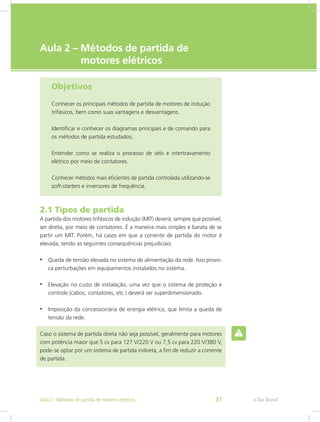 e-Tec Brasil
Aula 2 – Métodos de partida de
motores elétricos
Objetivos
Conhecer os principais métodos de partida de motores de indução
trifásicos, bem como suas vantagens e desvantagens.
Identificar e conhecer os diagramas principais e de comando para
os métodos de partida estudados.
Entender como se realiza o processo de selo e intertravamento
elétrico por meio de contatores.
Conhecer métodos mais eficientes de partida controlada utilizando-se
soft-starters e inversores de frequência.
2.1 Tipos de partida
A partida dos motores trifásicos de indução (MIT) deverá, sempre que possível,
ser direta, por meio de contatores. É a maneira mais simples e barata de se
partir um MIT. Porém, há casos em que a corrente de partida do motor é
elevada, tendo as seguintes consequências prejudiciais:
•	 Queda de tensão elevada no sistema de alimentação da rede. Isso provo-
ca perturbações em equipamentos instalados no sistema.
•	 Elevação no custo de instalação, uma vez que o sistema de proteção e
controle (cabos, contatores, etc.) deverá ser superdimensionado.
•	 Imposição da concessionária de energia elétrica, que limita a queda de
tensão da rede.
Caso o sistema de partida direta não seja possível, geralmente para motores
com potência maior que 5 cv para 127 V/220 V ou 7,5 cv para 220 V/380 V,
pode-se optar por um sistema de partida indireta, a fim de reduzir a corrente
de partida.
e-Tec BrasilAula 2 - Métodos de partida de motores elétricos 31
 