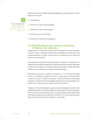 Iremos estudar cinco métodos de partida utilizados no acionamento de motores
elétricos de indução:
a)	 Partida direta.
b)	 Partida com chave estrela-triângulo.
c)	 Partida com chave compensadora.
d)	 Partida suave com soft-starter.
e)	 Partida com inversores de frequência.
2.2 Partida direta de motores elétricos
trifásicos de indução
Partida direta é o método de acionamento de motores de corrente alternada,
no qual o motor é conectado diretamente a rede elétrica. Ou seja, ela se dá
quando aplicamos a tensão nominal sobre os enrolamentos do estator do
motor, de maneira direta.
Para implementação desse sistema de partida, é utilizado um contator como
dispositivo de manobra e dispositivos de proteção (fusíveis e relés de sobrecarga
ou disjuntores). A Figura 2.1a ilustra o diagrama principal, também chamado
de força ou de potência para o sistema de partida direta.
Necessitamos energizar a bobina do contator C1, a fim de que ela possa
acionar os contatos principais do contator, colocando em funcionamento
o motor. Para isso, é importante observar o valor da tensão de alimentação
da bobina. Geralmente são empregadas bobinas que são alimentadas com
tensões com mesmo valor da rede de alimentação (220 Vca).
A Figura 2.1 (b) ilustra o diagrama auxiliar ou de comando para um sistema de
partida direta de um MIT. Nesse diagrama, são utilizados fusíveis de proteção,
terminais do relé de sobrecarga (e4), um botão pulsador (push-botton) NA
(normalmente aberto) para partida do motor (B1) e um outro botão pulsador
NF (normalmente fechado) para desligar o motor (B0).
Leia mais sobre a partida de
motores acessando o link:
http://www.mundoeletrico.
com/downloads/Guia_de_
Aplicacao_de_Inversores_de_
Frequencia.pdf
Eletrônica de Potência e Acionamentos Elétricose-Tec Brasil 32
 