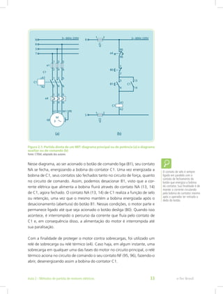 Figura 2.1: Partida direta de um MIT: diagrama principal ou de potência (a) e diagrama
auxiliar ou de comando (b)
Fonte: CTISM, adaptado dos autores
Nesse diagrama, ao ser acionado o botão de comando liga (B1), seu contato
NA se fecha, energizando a bobina do contator C1. Uma vez energizada a
bobina de C1, seus contatos são fechados tanto no circuito de força, quanto
no circuito de comando. Assim, podemos desacionar B1, visto que a cor-
rente elétrica que alimenta a bobina fluirá através do contato NA (13, 14)
de C1, agora fechado. O contato NA (13, 14) de C1 realiza a função de selo
ou retenção, uma vez que o mesmo mantém a bobina energizada após o
desacionamento (abertura) do botão B1. Nessas condições, o motor parte e
permanece ligado até que seja acionado o botão desliga (B0). Quando isso
acontece, é interrompido o percurso da corrente que fluía pelo contato de
C1 e, em consequência disso, a alimentação do motor é interrompida até
sua paralisação.
Com a finalidade de proteger o motor contra sobrecargas, foi utilizado um
relé de sobrecarga ou relé térmico (e4). Caso haja, em algum instante, uma
sobrecarga em qualquer uma das fases do motor no circuito principal, o relé
térmico aciona no circuito de comando o seu contato NF (95, 96), fazendo-o
abrir, desenergizando assim a bobina do contator C1.
O contato de selo é sempre
ligado em paralelo com o
contato de fechamento do
botão que energiza a bobina
do contator. Sua finalidade é de
manter a corrente circulando
pela bobina do contator mesmo
após o operador ter retirado o
dedo do botão.
e-Tec BrasilAula 2 - Métodos de partida de motores elétricos 33
 