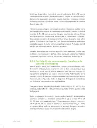 Nesse tipo de partida, a corrente de pico (Ip) pode variar de 4 a 12 vezes a
corrente nominal do motor, sendo a forma mais simples de partir um motor.
Comumente, a vantagem principal é o custo, pois não é necessário nenhum
outro dispositivo de suporte que auxilie a suavizar as amplitudes de corrente
durante a partida.
Há inúmeras desvantagens com relação a outros métodos de partida, como
por exemplo, um transiente de corrente e torque durante a partida. A corrente
variando de 4 a 12 vezes a nominal obriga o projetista do sistema elétrico
a superdimensionar o sistema de alimentação, os disjuntores e os fusíveis.
Dependendo dos valores de pico de corrente, a tensão do sistema pode sofrer
quedas. O transiente de torque faz com que os componentes mecânicos
associados ao eixo do motor sofram desgaste prematuro. A situação piora à
medida que a potência elétrica do motor aumenta.
Métodos alternativos que suavizam a partida direta podem ser obtidos com
contatores e temporizadores (partida estrela-triângulo), autotransformadores
ou sistemas eletrônicos como os soft-starters e inversores de frequência.
2.2.1 Partida direta com reversão (mudança de
	 sentido de rotação)
Na aula anterior, vimos que, para se obter a mudança de sentido de rotação
de motores trifásicos, basta inverterem entre si duas fases quaisquer que
alimentam o motor. Isso às vezes é necessário para que uma máquina ou
equipamento complete o seu ciclo de funcionamento. Podemos citar como
exemplos portões de garagem, plataformas elevatórias de automóveis, tornos
mecânicos, etc. A Figura 2.2 ilustra os diagramas de força e de comando de
um sistema de partida direta com reversão lenta.
Para realização da reversão são utilizados dois contatores (C1 e C2) e dois
botões pulsadores NA (B1 e B2), além de um pulsador NF (B0), que é o botão
desliga geral.
Assim, no diagrama de comando, pressionando o botão B1, é energizada a
bobina do contator C1, através do contato NF de C2. O contato NF de C1
(21, 22) abre, bloqueando a bobina C2 (intertravamento elétrico) e o contato
NA de C1 (13, 14) faz o selo da bobina C1. No circuito de força, C1 fecha
os contatos NA de potência, alimentando os terminais do motor, fazendo-o
partir e permanecer ligado em um determinado sentido de giro.
Eletrônica de Potência e Acionamentos Elétricose-Tec Brasil 34
 
