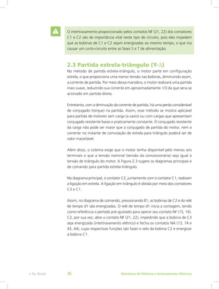 O intertravamento proporcionado pelos contatos NF (21, 22) dos contatores
C1 e C2 são de importância vital neste tipo de circuito, pois eles impedem
que as bobinas de C1 e C2 sejam energizadas ao mesmo tempo, o que iria
causar um curto-circuito entre as fases S e T de alimentação.
2.3 Partida estrela-triângulo (Y-∆)
No método de partida estrela-triângulo, o motor parte em configuração
estrela, o que proporciona uma menor tensão nas bobinas, diminuindo assim,
a corrente de partida. Por meio dessa manobra, o motor realizará uma partida
mais suave, reduzindo sua corrente em aproximadamente 1/3 da que seria se
acionado em partida direta.
Entretanto, com a diminuição da corrente de partida, há uma perda considerável
de conjugado (torque) na partida. Assim, esse método se mostra aplicável
para partida de motores sem carga (a vazio) ou com cargas que apresentam
conjugado resistente baixo e praticamente constante. O conjugado resistente
da carga não pode ser maior que o conjugado de partida do motor, nem a
corrente no instante de comutação de estrela para triângulo poderá ser de
valor inaceitável.
Além disso, o sistema exige que o motor tenha disponível pelo menos seis
terminais e que a tensão nominal (tensão da concessionária) seja igual à
tensão de triângulo do motor. A Figura 2.3 sugere os diagramas principais e
de comando para partida estrela-triângulo.
No diagrama principal, o contator C2, juntamente com o contator C1, realizam
a ligação em estrela. A ligação em triângulo é obtida por meio dos contatores
C3 e C1.
Assim, no diagrama de comando, pressionando B1, as bobinas de C2 e do relé
de tempo d1 são energizadas. O relé de tempo d1 inicia a contagem, tendo
como referência o período pré-ajustado para operar seu contato NF (15, 16).
C2, por sua vez, abre o contato NF (21, 22), impedindo que a bobina de C3
seja energizada (intertravamento elétrico) e fecha os contatos NA (13, 14 e
43, 44), cujas respectivas funções são fazer o selo da bobina C2 e energizar
a bobina C1.
Eletrônica de Potência e Acionamentos Elétricose-Tec Brasil 36
 