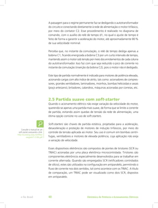 A passagem para o regime permanente faz-se desligando o autotransformador
do circuito e conectando diretamente à rede de alimentação o motor trifásico,
por meio do contator C2. Esse procedimento é realizado no diagrama de
comando, com o auxílio do relé de tempo d1, no qual o ajuste de tempo é
feito de forma a garantir a aceleração do motor, até aproximadamente 80 %
de sua velocidade nominal.
Perceba que, no instante da comutação, o relé de tempo desliga apenas a
bobina C1, ficando energizada a bobina C3 por um curto intervalo de tempo,
mantendo assim o motor sob tensão por meio dos enrolamentos de cada coluna
do autotransformador. Isso faz com que seja reduzido o pico de corrente no
instante da comutação (inserção da bobina C2), pois o motor não é desligado.
Este tipo de partida normalmente é indicado para motores de potência elevada,
acionando cargas com alto índice de atrito, tais como: acionadores de compres-
sores, grandes ventiladores, laminadores, moinhos, bombas helicoidais e axiais
(poço artesiano), britadores, calandros, máquinas acionadas por correias, etc.
2.5 Partida suave com soft-starter
Quando o acionamento elétrico não exige variação da velocidade do motor,
querendo-se apenas uma partida mais suave, de forma que se limite a corrente
de partida, evitando assim quedas de tensão da rede de alimentação, uma
ótima opção consiste no uso de soft-starters.
Soft-starters são chaves de partida estática, projetadas para a aceleração,
desaceleração e proteção de motores de indução trifásicos, por meio do
controle da tensão aplicada ao motor. Seu uso é comum em bombas centrí-
fugas, ventiladores e motores de elevada potência, cuja aplicação não exija
a variação de velocidade.
Esses dispositivos eletrônicos são compostos de pontes de tiristores (SCR ou
TRIAC) acionadas por uma placa eletrônica microcontrolada. Tiristores são
componentes eletrônicos especialmente desenvolvidos para se trabalhar em
corrente alternada. Quando são empregados SCR (retificadores controlados
de silício), estes são utilizados na configuração em antiparalelo, permitindo o
fluxo de corrente nos dois sentidos, tal como acontece com os TRIAC. A título
de comparação, um TRIAC pode ser visualizado como dois SCR, dispostos
em antiparalelo.
Consulte o manual de um
soft-starter acessando o link:
http://ecatalog.weg.net/files/
wegnet/1-2186.pdf
Eletrônica de Potência e Acionamentos Elétricose-Tec Brasil 40
 