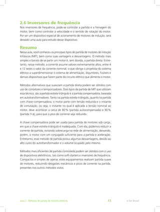 2.6 Inversores de frequência
Nos inversores de frequência, pode-se controlar a partida e a frenagem do
motor, bem como controlar a velocidade e o sentido de rotação do motor.
Por ser um dispositivo especial de acionamento de motores de indução, será
deixado uma aula para estudo desse dispositivo.
Resumo
Nessa aula, você conheceu os principais tipos de partida de motores de indução
trifásicos (MIT), bem como suas vantagens e desvantagens. O método mais
simples e barato de se partir um motor é, sem dúvida, a partida direta. Entre-
tanto, nesse método, a corrente assume valores extremamente altos, entre 4
e 12 vezes o valor da corrente nominal, o que obriga o projetista do sistema
elétrico a superdimensionar o sistema de alimentação, disjuntores, fusíveis e
demais dispositivos que fazem parte do circuito elétrico que alimenta o motor.
Métodos alternativos que suavizam a partida direta podem ser obtidos com
uso de contatores e temporizadores. Dois tipos de partida de MIT que utilizam
essa técnica, são a partida estrela-triângulo e a partida compensadora, baseada
em autotransformadores. Tanto na partida estrela-triângulo, quanto na partida
com chave compensadora, o motor parte com tensão reduzida e o instante
de comutação, ou seja, o instante no qual é aplicada a tensão nominal ao
motor, deve acontecer a cerca de 80 % (partida autocompensada) e 90 %
(partida Y-Δ), para que o pico de corrente seja reduzido.
A chave compensadora pode ser usada para partida de motores sob carga,
em que a chave estrela-triângulo é inadequada. Com ela, podemos reduzir a
corrente de partida, evitando sobrecarga na rede de alimentação, deixando,
porém, o motor com um conjugado suficiente para a partida e aceleração.
Entretanto, esse método de partida possui algumas desvantagens, devido ao
alto custo do autotransformador e o volume ocupado pelo mesmo.
Métodos mais eficientes de partida controlada podem ser obtidos com o uso
de dispositivos eletrônicos, tais como soft-starters e inversores de frequência.
Compactos e simples de operar, estes equipamentos realizam partida suave
de motores, reduzindo desgastes mecânicos e picos de corrente na partida,
presentes nos outros métodos vistos.
e-Tec BrasilAula 2 - Métodos de partida de motores elétricos 43
 