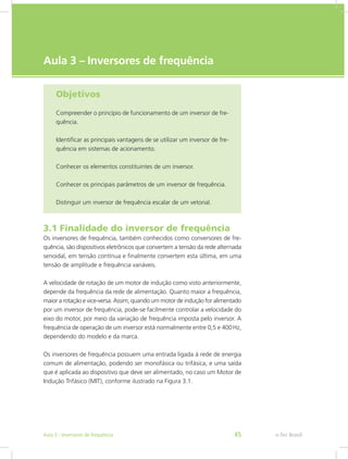 e-Tec Brasil
Aula 3 – Inversores de frequência
Objetivos
Compreender o princípio de funcionamento de um inversor de fre-
quência.
Identificar as principais vantagens de se utilizar um inversor de fre-
quência em sistemas de acionamento.
Conhecer os elementos constituintes de um inversor.
Conhecer os principais parâmetros de um inversor de frequência.
Distinguir um inversor de frequência escalar de um vetorial.
3.1 Finalidade do inversor de frequência
Os inversores de frequência, também conhecidos como conversores de fre-
quência, são dispositivos eletrônicos que convertem a tensão da rede alternada
senoidal, em tensão contínua e finalmente convertem esta última, em uma
tensão de amplitude e frequência variáveis.
A velocidade de rotação de um motor de indução como visto anteriormente,
depende da frequência da rede de alimentação. Quanto maior a frequência,
maior a rotação e vice-versa. Assim, quando um motor de indução for alimentado
por um inversor de frequência, pode-se facilmente controlar a velocidade do
eixo do motor, por meio da variação de frequência imposta pelo inversor. A
frequência de operação de um inversor está normalmente entre 0,5 e 400 Hz,
dependendo do modelo e da marca.
Os inversores de frequência possuem uma entrada ligada à rede de energia
comum de alimentação, podendo ser monofásica ou trifásica, e uma saída
que é aplicada ao dispositivo que deve ser alimentado, no caso um Motor de
Indução Trifásico (MIT), conforme ilustrado na Figura 3.1.
e-Tec BrasilAula 3 - Inversores de frequência 45
 