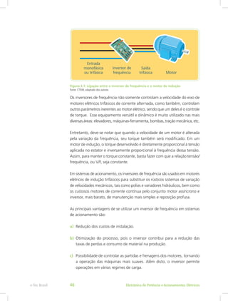 Figura 3.1: Ligação entre o inversor de frequência e o motor de indução
Fonte: CTISM, adaptado dos autores
Os inversores de frequência não somente controlam a velocidade do eixo de
motores elétricos trifásicos de corrente alternada, como também, controlam
outros parâmetros inerentes ao motor elétrico, sendo que um deles é o controle
de torque. Esse equipamento versátil e dinâmico é muito utilizado nas mais
diversas áreas: elevadores, máquinas-ferramenta, bombas, tração mecânica, etc.
Entretanto, deve-se notar que quando a velocidade de um motor é alterada
pela variação da frequência, seu torque também será modificado. Em um
motor de indução, o torque desenvolvido é diretamente proporcional à tensão
aplicada no estator e inversamente proporcional à frequência dessa tensão.
Assim, para manter o torque constante, basta fazer com que a relação tensão/
frequência, ou V/F, seja constante.
Em sistemas de acionamento, os inversores de frequência são usados em motores
elétricos de indução trifásicos para substituir os rústicos sistemas de variação
de velocidades mecânicos, tais como polias e variadores hidráulicos, bem como
os custosos motores de corrente contínua pelo conjunto motor assíncrono e
inversor, mais barato, de manutenção mais simples e reposição profusa.
As principais vantagens de se utilizar um inversor de frequência em sistemas
de acionamento são:
a)	 Redução dos custos de instalação.
b)	 Otimização do processo, pois o inversor contribui para a redução das
taxas de perdas e consumo de material na produção.
c)	 Possibilidade de controlar as partidas e frenagens dos motores, tornando
a operação das máquinas mais suaves. Além disto, o inversor permite
operações em vários regimes de carga.
Eletrônica de Potência e Acionamentos Elétricose-Tec Brasil 46
 