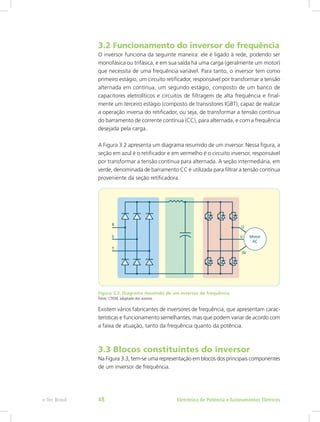 3.2 Funcionamento do inversor de frequência
O inversor funciona da seguinte maneira: ele é ligado à rede, podendo ser
monofásica ou trifásica, e em sua saída há uma carga (geralmente um motor)
que necessita de uma frequência variável. Para tanto, o inversor tem como
primeiro estágio, um circuito retificador, responsável por transformar a tensão
alternada em contínua, um segundo estágio, composto de um banco de
capacitores eletrolíticos e circuitos de filtragem de alta frequência e final-
mente um terceiro estágio (composto de transistores IGBT), capaz de realizar
a operação inversa do retificador, ou seja, de transformar a tensão contínua
do barramento de corrente contínua (CC), para alternada, e com a frequência
desejada pela carga.
A Figura 3.2 apresenta um diagrama resumido de um inversor. Nessa figura, a
seção em azul é o retificador e em vermelho é o circuito inversor, responsável
por transformar a tensão contínua para alternada. A seção intermediária, em
verde, denominada de barramento CC é utilizada para filtrar a tensão contínua
proveniente da seção retificadora.
Figura 3.2: Diagrama resumido de um inversor de frequência
Fonte: CTISM, adaptado dos autores
Existem vários fabricantes de inversores de frequência, que apresentam carac-
terísticas e funcionamento semelhantes, mas que podem variar de acordo com
a faixa de atuação, tanto da frequência quanto da potência.
3.3 Blocos constituintes do inversor
Na Figura 3.3, tem-se uma representação em blocos dos principais componentes
de um inversor de frequência.
Eletrônica de Potência e Acionamentos Elétricose-Tec Brasil 48
 