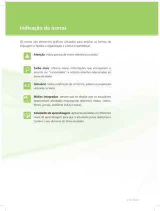 e-Tec Brasil5
Indicação de ícones
Os ícones são elementos gráficos utilizados para ampliar as formas de
linguagem e facilitar a organização e a leitura hipertextual.
Atenção: indica pontos de maior relevância no texto.
Saiba mais: oferece novas informações que enriquecem o
assunto ou “curiosidades” e notícias recentes relacionadas ao
tema estudado.
Glossário: indica a definição de um termo, palavra ou expressão
utilizada no texto.
Mídias integradas: sempre que se desejar que os estudantes
desenvolvam atividades empregando diferentes mídias: vídeos,
filmes, jornais, ambiente AVEA e outras.
Atividades de aprendizagem: apresenta atividades em diferentes
níveis de aprendizagem para que o estudante possa realizá-las e
conferir o seu domínio do tema estudado.
 