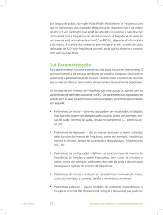 por largura de pulsos, do inglês Pulse Width Modulation). A frequência com
que os transistores são chaveados (frequência de chaveamento) é da ordem
de kHz e é um parâmetro que pode ser alterado no inversor e não deve ser
confundida com a frequência de saída do inversor. A frequência de saída de
um inversor está normalmente entre 0,5 e 400 Hz, dependendo do modelo
e da marca. A maioria dos inversores permite gerar as três tensões de saída
defasadas de 120º com frequência variável, ainda que se alimente o inversor
com apenas duas fases.
3.4 Parametrização
Para que o inversor funcione a contento, não basta instalá-lo corretamente. É
preciso informar a ele em que condições de trabalho irá operar. Essa tarefa é
justamente a parametrização do inversor. Quanto maior o número de recursos
que o inversor oferece, tanto maior será o número de parâmetros disponíveis.
As funções de um inversor de frequência são executadas de acordo com os
parâmetros pré-definidos alocados na CPU. Os parâmetros são agrupados de
acordo com as suas características e particularidades, conforme apresentados
em seguida:
•	 Parâmetros de leitura – variáveis que podem ser visualizadas no display,
mas que não podem ser alteradas pelo usuário, como por exemplo, ten-
são de saída, corrente de saída, tensão no barramento CC, potência ati-
va, etc.
•	 Parâmetros de regulação – são os valores ajustáveis a serem utilizados
pelas funções do inversor de frequência, como por exemplo, frequências
mínima e máxima, tempo de aceleração e desaceleração, frequência de
JOG, etc.
•	 Parâmetros de configuração – definem as características do inversor de
frequência, as funções a serem executadas, bem como as entradas e
saídas, como por exemplo, parâmetros dos relés de saída e das entradas
(analógicas e digitais) do inversor de frequência.
•	 Parâmetros do motor – indicam as características nominais do motor,
como por exemplo, a corrente, tensão e rendimentos nominais.
•	 Parâmetros especiais – alguns modelos de inversores disponibilizam a
função de controle PID (Proporcional, Integral e Derivativo) que pode ser
Eletrônica de Potência e Acionamentos Elétricose-Tec Brasil 52
 