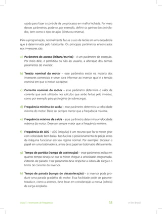 usada para fazer o controle de um processo em malha fechada. Por meio
desses parâmetros, pode-se, por exemplo, definir os ganhos do controla-
dor, bem como o tipo de ação (direta ou reversa).
Para a programação, normalmente faz-se o uso de teclas em uma sequência
que é determinada pelo fabricante. Os principais parâmetros encontrados
nos inversores são:
a)	 Parâmetro de acesso (leitura/escrita) – é um parâmetro de proteção.
Por meio dele, é permitida ou não ao usuário, a alteração dos demais
parâmetros do inversor.
b)	 Tensão nominal do motor – esse parâmetro existe na maioria dos
inversores comerciais e serve para informar ao inversor qual é a tensão
nominal em que o motor irá operar.
c)	 Corrente nominal do motor – esse parâmetro determina o valor de
corrente que será utilizado nos cálculos que serão feitos pelo inversor,
como por exemplo para protegê-lo de sobrecargas.
d)	 Frequência mínima de saída – esse parâmetro determina a velocidade
mínima do motor. Deve ser sempre menor que a frequência máxima.
e)	 Frequência máxima de saída – esse parâmetro determina a velocidade
máxima do motor. Deve ser sempre maior que a frequência mínima.
f)	 Frequência de JOG – JOG (impulso) é um recurso que faz o motor girar
com velocidade bem baixa. Isso facilita o posicionamento de peças antes
da máquina funcionar em seu regime normal. Por exemplo: Encaixar o
papel em uma bobinadeira, antes de o papel ser bobinado efetivamente.
g)	 Tempo de partida (rampa de aceleração) – esse parâmetro indica em
quanto tempo deseja-se que o motor chegue a velocidade programada,
estando ele parado. Esse parâmetro deve respeitar a inércia da carga e o
limite de corrente do inversor.
h)	 Tempo de parada (rampa de desaceleração) – o inversor pode pro-
duzir uma parada gradativa do motor. Essa facilidade pode ser parame-
trizada e, como a anterior, deve levar em consideração a massa (inércia)
da carga acoplada.
e-Tec BrasilAula 3 - Inversores de frequência 53
 
