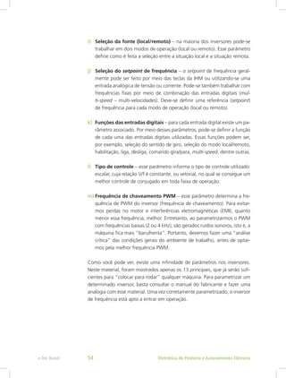 i)	 Seleção da fonte (local/remoto) – na maioria dos inversores pode-se
trabalhar em dois modos de operação (local ou remoto). Esse parâmetro
define como é feita a seleção entre a situação local e a situação remota.
j)	 Seleção do setpoint de frequência – o setpoint de frequência geral-
mente pode ser feito por meio das teclas da IHM ou utilizando-se uma
entrada analógica de tensão ou corrente. Pode-se também trabalhar com
frequências fixas por meio de combinação das entradas digitais (mul-
ti-speed – multi-velocidades). Deve-se definir uma referência (setpoint)
de frequência para cada modo de operação (local ou remoto).
k)	 Funções das entradas digitais – para cada entrada digital existe um pa-
râmetro associado. Por meio desses parâmetros, pode-se definir a função
de cada uma das entradas digitais utilizadas. Essas funções podem ser,
por exemplo, seleção do sentido de giro, seleção do modo local/remoto,
habilitação, liga, desliga, comando gira/para, multi-speed, dentre outras.
l)	 Tipo de controle – esse parâmetro informa o tipo de controle utilizado:
escalar, cuja relação V/f é constante, ou vetorial, no qual se consegue um
melhor controle de conjugado em toda faixa de operação.
m)	Frequência de chaveamento PWM – esse parâmetro determina a fre-
quência de PWM do inversor (frequência de chaveamento). Para evitar-
mos perdas no motor e interferências eletromagnéticas (EMI), quanto
menor essa frequência, melhor. Entretanto, ao parametrizarmos o PWM
com frequências baixas (2 ou 4 kHz), são gerados ruídos sonoros, isto é, a
máquina fica mais “barulhenta”. Portanto, devemos fazer uma “análise
crítica” das condições gerais do ambiente de trabalho, antes de optar-
mos pela melhor frequência PWM.
Como você pode ver, existe uma infinidade de parâmetros nos inversores.
Neste material, foram mostrados apenas os 13 principais, que já serão sufi-
cientes para “colocar para rodar” qualquer máquina. Para parametrizar um
determinado inversor, basta consultar o manual do fabricante e fazer uma
analogia com esse material. Uma vez corretamente parametrizado, o inversor
de frequência está apto a entrar em operação.
Eletrônica de Potência e Acionamentos Elétricose-Tec Brasil 54
 