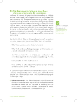 3.5 Cuidados na instalação, escolha e
dimensionamento de inversores
A utilização de inversores de frequência exige certos cuidados na instalação
para evitar a ocorrência de interferência eletromagnética (conhecida por EMI).
Esta se caracteriza pelo distúrbio no funcionamento normal dos inversores
ou de componentes próximos, tais como sensores eletrônicos, controladores
programáveis, transdutores, equipamentos de rádio, etc. Para minimizar este
problema existem, internamente aos inversores, filtros capacitivos que são
suficientes para evitar este tipo de interferência na grande maioria dos casos.
No entanto, em algumas situações, pode existir a necessidade do uso de filtros
supressores, principalmente em aplicações em ambientes residenciais. Estes
filtros podem ser instalados internamente (alguns modelos) ou externamente
aos inversores.
Quando a interferência eletromagnética, gerada pelo inversor, for um problema
para outros equipamentos, os seguintes cuidados fazem-se necessários:
•	 Utilizar filtros supressores, como citado anteriormente.
•	 Utilizar fiação blindada ou fiação protegida por conduite metálico, para
a conexão entre a saída do inversor e o motor.
•	 Aterrar o inversor e o motor, bem como conectar a blindagem em cada
extremidade, ao ponto de aterramento do inversor, e à carcaça do motor.
•	 Separar os cabos do motor dos demais cabos.
•	 Prever conduítes ou calhas independentes para a separação física dos
condutores de sinal, controle e potência.
No que diz respeito à escolha e dimensionamento dos inversores, é comum
a pergunta: como posso saber qual é o modelo, tipo e potência do inversor
adequado para a minha aplicação? Bem, vamos responder a essa pergunta
nas três etapas a seguir.
a)	 Potência do inversor – para definirmos a potência do inversor temos de
saber qual a corrente do motor (e qual carga) ele acionará. Normalmente
se escolhe um inversor com uma capacidade de corrente igual ou um
pouco superior à corrente nominal do motor. A tensão, tanto do inversor,
quanto do motor, deve ser igual a da rede de alimentação.
Consulte o guia de aplicação
de inversores de frequência da
WEG acessando o link:
http://www.mundoeletrico.
com/downloads/Guia_de_
Aplicacao_de_Inversores_
de_Frequencia.pdf
e-Tec BrasilAula 3 - Inversores de frequência 55
 