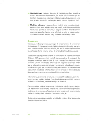 b)	 Tipo de inversor – existem dois tipos de inversores: escalar e vetorial. A
maioria dos inversores utilizados é do tipo escalar. Só utilizamos o tipo ve-
torial em duas ocasiões: extrema precisão de rotação, torque elevado para
rotação baixa ou zero (ex.: guindastes, pontes rolantes, elevadores, etc.).
c)	 Modelo e fabricante – para escolher o modelo, basta consultar os catá-
logos dos fabricantes, e procurar um que atenda às características mínimas
necessárias. Quanto ao fabricante, o preço e qualidade desejada devem
determinar a escolha. Apenas como referência ao leitor os mais encontra-
dos na indústria são: Siemens, Weg, Yaskawa, Allen Bradley e ABB.
Resumo
Nessa aula, você compreendeu o princípio de funcionamento de um inversor
de frequência. O inversor de frequência é um dispositivo eletrônico que con-
verte a tensão da rede alternada senoidal, em tensão contínua e finalmente
converte esta última, em uma tensão de amplitude e frequência variáveis.
Esse dispositivo é amplamente utilizado no acionamento de Motores de Indução
Trifásicos (MIT), pois permite o controle da velocidade e do conjugado do
motor em uma ampla faixa de operação. Com a utilização do inversor, pode-se
alimentar um MIT com tensões trifásicas e com frequências variáveis, ainda
que se utilize alimentação monofásica. É amplamente utilizado, pois oferece
inúmeras vantagens que o sistema formado pelo inversor e motor de indução
possuem em relação aos sistemas mecânicos de variação de velocidade e aos
sistemas de acionamento com motores de corrente contínua.
Internamente, o inversor é constituído por quatro blocos básicos, com dife-
rentes funções, a saber: Unidade Central de Processamento (CPU), Interface
Homem-Máquina (IHM), interfaces e etapa de potência.
Por meio da IHM, pode-se parametrizar o inversor de frequência. Para realizar
um determinado acionamento, é necessário o conhecimento dos principais
parâmetros de um inversor de frequência. Uma vez corretamente parametrizado,
o inversor de frequência está apto a entrar em operação.
Também foram vistos alguns cuidados na instalação, escolha e dimensionamento
de inversores de frequência.
Eletrônica de Potência e Acionamentos Elétricose-Tec Brasil 56
 