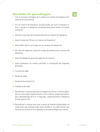 Atividades de aprendizagem
1.	 Cite as principais vantagens de se utilizar um inversor de frequência em
sistemas de acionamento.
2.	 Em um inversor de frequência, do tipo escalar, por que é necessário al-
terar a tensão e a frequência simultaneamente para manter um torque
constante?
3.	 Descreva o princípio de funcionamento de um inversor de frequência.
4.	 Qual a função da CPU em um inversor de frequência?
5.	 Defina IHM. Qual a sua função em um inversor de frequência?
6.	 Por meio de diagramas, descreva a etapa de potência dos inversores de
frequência.
7.	 Qual a finalidade da parametrização de um inversor?
8.	 Quais parâmetros do inversor permitem a visualização das seguintes
grandezas:
a)	 Corrente de saída.
b)	 Tensão de saída.
c)	 Tensão do barramento CC.
d)	 Frequência de saída.
9.	 Parametrizar o inversor para que as frequências mínima e máxima aplica-
das ao motor sejam respectivamente 10 Hz e 60 Hz, tempos de acelera-
ção e desaceleração de 8 e 12 segundos, respectivamente e frequência
de JOG igual a 5 Hz.
10.	Parametrizar o inversor para que o ajuste de frequência/velocidade, no
modo local, seja realizado pelas teclas da IHM e, no modo remoto, por
meio de um sinal de 0-10 V, aplicado na entrada analógica do inversor.
e-Tec BrasilAula 3 - Inversores de frequência 57
 