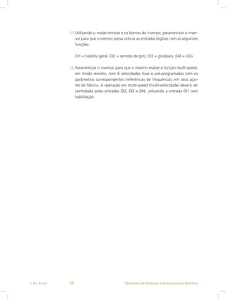 11.	Utilizando o modo remoto e os bornes do inversor, parametrizar o inver-
sor para que o mesmo possa utilizar as entradas digitais com as seguintes
funções:
DI1 = habilita geral, DI2 = sentido de giro, DI3 = gira/para, DI4 = JOG
12.	Parametrizar o inversor para que o mesmo realize a função multi-speed,
em modo remoto, com 8 velocidades fixas e pré-programadas com os
parâmetros correspondentes (referências de frequência), em seus ajus-
tes de fábrica. A operação em multi-speed (multi-velocidade) deverá ser
controlada pelas entradas DI2, DI3 e DI4, utilizando a entrada DI1 com
habilitação.
Eletrônica de Potência e Acionamentos Elétricose-Tec Brasil 58
 
