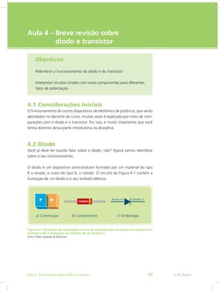 e-Tec Brasil
Aula 4 – Breve revisão sobre
diodo e transistor
Objetivos
Relembrar o funcionamento do diodo e do transistor.
Interpretar circuitos simples com esses componentes para diferentes
tipos de polarização.
4.1 Considerações iniciais
O funcionamento de outros dispositivos de eletrônica de potência, que serão
abordados no decorrer do curso, muitas vezes é explicado por meio de com-
parações com o diodo e o transistor. Por isso, é muito importante que você
tenha domínio dessa parte introdutória da disciplina.
4.2 Diodo
Você já deve ter ouvido falar sobre o diodo, não? Agora vamos relembrar
sobre o seu funcionamento.
O diodo é um dispositivo semicondutor formado por um material do tipo
P, o anodo; e outro do tipo N, o cátodo. O circuito da Figura 4.1 contém a
ilustração de um diodo e o seu símbolo elétrico.
Figura 4.1: Ilustração da construção interna de um diodo (a), ilustração do componente
eletrônico (b) e ilustração do símbolo de um diodo (c)
Fonte: CTISM, adaptado de Electrónica
e-Tec BrasilAula 4 - Breve revisão sobre diodo e transistor 59
 