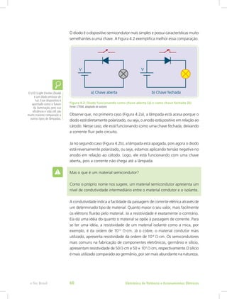 O diodo é o dispositivo semicondutor mais simples e possui características muito
semelhantes a uma chave. A Figura 4.2 exemplifica melhor essa comparação.
Figura 4.2: Diodo funcionando como chave aberta (a) e como chave fechada (b)
Fonte: CTISM, adaptado de autores
Observe que, no primeiro caso (Figura 4.2a), a lâmpada está acesa porque o
diodo está diretamente polarizado, ou seja, o anodo está positivo em relação ao
cátodo. Nesse caso, ele está funcionando como uma chave fechada, deixando
a corrente fluir pelo circuito.
Já no segundo caso (Figura 4.2b), a lâmpada está apagada, pois agora o diodo
está reversamente polarizado, ou seja, estamos aplicando tensão negativa no
anodo em relação ao cátodo. Logo, ele está funcionando com uma chave
aberta, pois a corrente não chega até a lâmpada.
Mas o que é um material semicondutor?
Como o próprio nome nos sugere, um material semicondutor apresenta um
nível de condutividade intermediário entre o material condutor e o isolante.
A condutividade indica a facilidade da passagem de corrente elétrica através de
um determinado tipo de material. Quanto maior o seu valor, mais facilmente
os elétrons fluirão pelo material. Já a resistividade é exatamente o contrário.
Ela dá uma idéia do quanto o material se opõe à passagem de corrente. Para
se ter uma idéia, a resistividade de um material isolante como a mica, por
exemplo, é da ordem de 1012
Ω∙cm. Já o cobre, o material condutor mais
utilizado, apresenta resistividade da ordem de 10-6
Ω∙cm. Os semicondutores
mais comuns na fabricação de componentes eletrônicos, germânio e silício,
apresentam resistividade de 50 Ω∙cm e 50 × 103
Ω∙cm, respectivamente.O silício
é mais utilizado comparado ao germânio, por ser mais abundante na natureza.
O LED (Light Emitter Diode)
é um diodo emissor de
luz. Esse dispositivo é
apontado como o futuro
da iluminação, pois sua
eficiência e vida útil são
muito maiores comparado a
outros tipos de lâmpadas.
Eletrônica de Potência e Acionamentos Elétricose-Tec Brasil 60
 