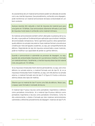 As características de um material semicondutor podem ser alteradas de acordo
com o seu nível de impurezas. Esse procedimento, conhecido como dopagem,
pode transformar um material semicondutor de baixa condutividade em um
bom condutor.
Avanços recentes têm reduzido o nível de impureza de material puro para
uma parte em 10 bilhões. Esse semicondutor altamente refinado e com nível
de impureza muito baixo é conhecido como material intrínseco.
Os materiais semicondutores também sofrem alterações na presença de luz ou
de calor, o que pode ser fundamental para aplicações que envolvam medições
de luminosidade e temperatura. Tanto o germânio quanto o silício apresentam
quatro elétrons na camada mais externa. Esses materiais formam uma estrutura
cristalina por meio de ligações covalentes, ou seja, por compartilhamento de
elétrons. Dependendo do tipo de impureza acrescentada a esses materiais,
pode-se modificar sua capacidade de perder ou ganhar elétrons.
Quando o semicondutor é submetido ao processo de dopagem, ou seja,
quando são acrescentadas impurezas em sua estrutura cristalina, é formado
um material extrínseco. Geralmente, o nível de impureza desse tipo de material
é de uma parte em 10 milhões.
Se as impurezas introduzidas forem átomos pentavalentes, ou seja, com cinco
elétrons na camada externa, o material formado será do tipo N. Já, se as
impurezas introduzidas forem trivalentes, ou seja, com três átomos na camada
externa, o material formado será do tipo P. A Figura 4.3 ilustra a estrutura
atômica desses dois tipos de matérias.
Observe que no material do tipo P ocorre uma falta de elétrons. Nesse caso,
o espaço vazio formado é nomeado de lacuna.
O material tipo P possui lacunas como portadores majoritários e elétrons
como portadores minoritários. Já o material tipo N possui elétrons como
portadores majoritários e lacunas como portadores minoritários. Como foi
dito anteriormente, o diodo é formado por dois materiais semicondutores
submetidos a diferentes procedimentos de dopagem: materiais do tipo P e N.
e-Tec BrasilAula 4 - Breve revisão sobre diodo e transistor 61
 