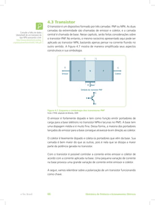 4.3 Transistor
O transistor é um dispositivo formado por três camadas: PNP ou NPN. As duas
camadas da extremidade são chamadas de emissor e coletor, e a camada
central é chamada de base. Nesse capítulo, serão feitas considerações sobre
o transistor PNP. No entanto, o mesmo raciocínio apresentado aqui pode ser
aplicado ao transistor NPN, bastando apenas pensar na corrente fluindo no
outro sentido. A Figura 4.7 mostra de maneira simplificada seus aspectos
construtivos e sua simbologia.
Figura 4.7: Esquema e simbologia dos transistores PNP
Fonte: CTISM, adaptado de Almeida, 2009
O emissor é fortemente dopado e tem como função emitir portadores de
carga para a base (elétrons no transistor NPN e lacunas no PNP). A base tem
uma dopagem média e é muito fina. Dessa forma, a maioria dos portadores
lançados do emissor para a base consegue atravessá-la em direção ao coletor.
O coletor é levemente dopado e coleta os portadores que vêm da base. Sua
camada é bem maior do que as outras, pois é nela que se dissipa a maior
parte da potência gerada no transistor.
Com o transistor é possível controlar a corrente entre emissor e coletor de
acordo com a corrente aplicada na base. Uma pequena variação de corrente
na base provoca uma grande variação de corrente entre emissor e coletor.
A seguir, vamos relembrar sobre a polarização de um transistor funcionando
como chave.
Consulte a folha de dados
(datasheet) de um transistor do
tipo NPN acessando o link:
http://www.datasheetcatalog.
org/datasheet/fairchild/BC548.pdf
Eletrônica de Potência e Acionamentos Elétricose-Tec Brasil 66
 