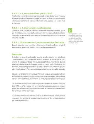4.3.1 J1 e J2 reversamente polarizadas
Para facilitar o entendimento imagine que cada junção do transistor funciona
do mesmo modo que a junção do diodo. Portanto, se essas junções estiverem
polarizadas reversamente o diodo entrará em corte, ou seja, não haverá fluxo
de corrente.
4.3.2 J1 e J2 diretamente polarizadas
Quando as duas junções do transistor estão diretamente polarizadas, diz-se
que ele está saturado, havendo fluxo de corrente. Como a queda de tensão em
cada junção é pequena, os terminais do transistor se encontram praticamente
em curto-circuito.
4.3.3 J1 diretamente e J2 reversamente polarizadas
Quando a junção J1 do transistor está diretamente polarizada e a junção J2
reversamente polarizada, ele está funcionando na região ativa.
Resumo
O diodo reversamente polarizado, ou seja, anodo negativo em relação ao
cátodo funciona como uma chave aberta. Na verdade, existe apenas uma
corrente de fuga passando por ele, devido aos portadores minoritários. Quando
polarizado diretamente ele funciona como um curto circuito idealmente. Na
realidade, ele só começa a conduzir quando a diferença de potencial aplicada
sobre ele ultrapassa 0,7 V – potencial da camada depleção formado na junção.
O diodo é um dispositivo semicondutor, formado por duas camadas de materiais
do tipo P e N. O material tipo P possui lacunas como portadores majoritários e
elétrons como portadores minoritários. O contrário ocorre no material tipo N.
O transistor é um dispositivo formado por três camadas de material semicon-
dutor: PNP ou NPN. E possui três terminais chamados base, coletor e emissor.
A base tem a função de controlar a quantidade de corrente que passa através
dos terminais coletor e emissor.
Os conceitos relembrados nesta aula serão muito importantes no decorrer do
curso, pois eles servirão de base para o entendimento dos novos dispositivos
que serão apresentados.
Uma regra prática e muito
utilizada para dimensionar
o circuito de polarização de
um transistor como chave é
calcular a corrente de base
sendo 10 vezes menor que a
corrente de coletor.
e-Tec BrasilAula 4 - Breve revisão sobre diodo e transistor 67
 