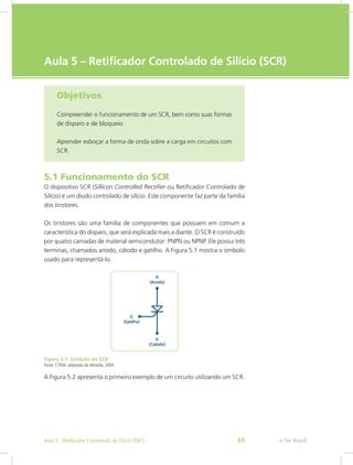 e-Tec Brasil
Aula 5 – Retificador Controlado de Silício (SCR)
Objetivos
Compreender o funcionamento de um SCR, bem como suas formas
de disparo e de bloqueio.
Aprender esboçar a forma de onda sobre a carga em circuitos com
SCR.
5.1 Funcionamento do SCR
O dispositivo SCR (Sillicon Controlled Rectifier ou Retificador Controlado de
Silício) é um diodo controlado de silício. Este componente faz parte da família
dos tiristores.
Os tiristores são uma família de componentes que possuem em comum a
característica do disparo, que será explicada mais a diante. O SCR é construído
por quatro camadas de material semicondutor: PNPN ou NPNP. Ele possui três
terminas, chamados anodo, cátodo e gatilho. A Figura 5.1 mostra o símbolo
usado para representá-lo.
Figura 5.1: Símbolo do SCR
Fonte: CTISM, adaptado de Almeida, 2009
A Figura 5.2 apresenta o primeiro exemplo de um circuito utilizando um SCR.
e-Tec BrasilAula 5 - Retificador Controlado de Silício (SRC) 69
 