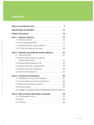 e-Tec Brasil7
Sumário
Palavra do professor-autor	 9
Apresentação da disciplina	 11
Projeto instrucional	 13
Aula 1 – Motores elétricos	 15
1.1 Tipos de motores	 15
1.2 Funcionamento do MIT	 17
1.3 Características de motores elétricos	 19
1.3.13 Grau de proteção do motor	 26
Aula 2 – Métodos de partida de motores elétricos	 31
2.1 Tipos de partida	 31
2.2 Partida direta de motores elétricos
trifásicos de indução	 32
2.3 Partida estrela-triângulo (Y-∆)	 36
2.4 Partida com chave compensadora	 39
2.5 Partida suave com soft-starter	 40
2.6 Inversores de frequência	 43
Aula 3 – Inversores de frequência	 45
3.1 Finalidade do inversor de frequência	 45
3.2 Funcionamento do inversor de frequência	 48
3.3 Blocos constituintes do inversor	 48
3.4 Parametrização	 52
3.5 Cuidados na instalação, escolha e dimensionamento de inversores	55
Aula 4 – Breve revisão sobre diodo e transistor	 59
4.1 Considerações iniciais	 59
4.2 Diodo	 59
4.3 Transistor	 66
 