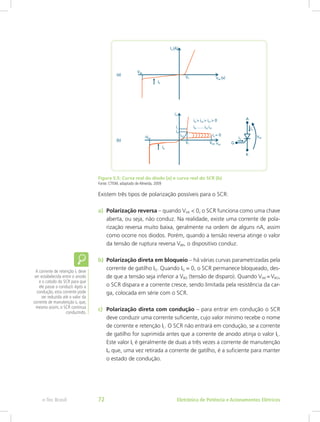 Figura 5.5: Curva real do diodo (a) e curva real do SCR (b)
Fonte: CTISM, adaptado de Almeida, 2009
Existem três tipos de polarização possíveis para o SCR:
a)	 Polarização reversa – quando VAK < 0, o SCR funciona como uma chave
aberta, ou seja, não conduz. Na realidade, existe uma corrente de pola-
rização reversa muito baixa, geralmente na ordem de alguns nA, assim
como ocorre nos diodos. Porém, quando a tensão reversa atinge o valor
da tensão de ruptura reversa VBR, o dispositivo conduz.
b)	 Polarização direta em bloqueio – há várias curvas parametrizadas pela
corrente de gatilho IG. Quando IG = 0, o SCR permanece bloqueado, des-
de que a tensão seja inferior a VBO (tensão de disparo). Quando VAK = VBO,
o SCR dispara e a corrente cresce, sendo limitada pela resistência da car-
ga, colocada em série com o SCR.
c)	 Polarização direta com condução – para entrar em condução o SCR
deve conduzir uma corrente suficiente, cujo valor mínimo recebe o nome
de corrente e retenção IL. O SCR não entrará em condução, se a corrente
de gatilho for suprimida antes que a corrente de anodo atinja o valor IL.
Este valor IL é geralmente de duas a três vezes a corrente de manutenção
IH que, uma vez retirada a corrente de gatilho, é a suficiente para manter
o estado de condução.
A corrente de retenção IL deve
ser estabelecida entre o anodo
e o catodo do SCR para que
ele passe a conduzir.Após a
condução, esta corrente pode
ser reduzida até o valor da
corrente de manutenção IH que,
mesmo assim, o SCR continua
conduzindo.
Eletrônica de Potência e Acionamentos Elétricose-Tec Brasil 72
 