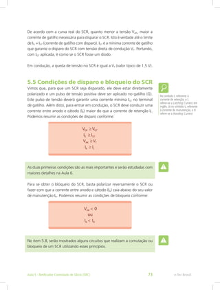 No símbolo IL referente à
corrente de retenção, o L
refere-se a Latching Current, em
inglês. Já no símbolo IH referente
à corrente de manutenção, o H
refere-se a Honding Current.
De acordo com a curva real do SCR, quanto menor a tensão VAK, maior a
corrente de gatilho necessária para disparar o SCR. Isto é verdade até o limite
de IG = IGT (corrente de gatilho com disparo). IGT é a mínima corrente de gatilho
que garante o disparo do SCR com tensão direta de condução VT. Portando,
com IGT aplicada, é como se o SCR fosse um diodo.
Em condução, a queda de tensão no SCR é igual a VT (valor típico de 1,5 V).
5.5 Condições de disparo e bloqueio do SCR
Vimos que, para que um SCR seja disparado, ele deve estar diretamente
polarizado e um pulso de tensão positiva deve ser aplicado no gatilho (G).
Este pulso de tensão deverá garantir uma corrente mínima IGT no terminal
de gatilho. Além disto, para entrar em condução, o SCR deve conduzir uma
corrente entre anodo e cátodo (IA) maior do que a corrente de retenção IL.
Podemos resumir as condições de disparo conforme:
As duas primeiras condições são as mais importantes e serão estudadas com
maiores detalhes na Aula 6.
Para se obter o bloqueio do SCR, basta polarizar reversamente o SCR ou
fazer com que a corrente entre anodo e cátodo (IA) caia abaixo do seu valor
de manutenção IH. Podemos resumir as condições de bloqueio conforme:
No item 5.8, serão mostrados alguns circuitos que realizam a comutação ou
bloqueio de um SCR utilizando esses princípios.
e-Tec BrasilAula 5 - Retificador Controlado de Silício (SRC) 73
 