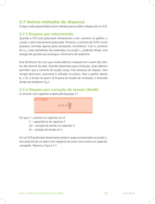 5.7 Outros métodos de disparos
A seguir serão apresentados outros métodos para se obter o disparo de um SCR.
5.7.1 Disparo por sobretensão
Quando o SCR está polarizado diretamente e sem corrente no gatilho, a
junção J2 está reversamente polarizada. Portanto, a corrente do SCR é muito
pequena, formada apenas pelos portadores minoritários. Com o aumento
de VAK, esses portadores são acelerados na junção J2, podendo atingir uma
energia tão grande que provoque o fenômeno de avalanche.
Esse fenômeno faz com que muitos elétrons choquem-se e saiam das órbi-
tas dos átomos da rede. Estando disponíveis para condução, esses elétrons
permitem que a corrente de anodo cresça. Esse processo de disparo, nem
sempre destrutivo, raramente é utilizado na prática. Para o gatilho aberto
(IG = 0), a tensão na qual o SCR passa ao estado de condução, é chamado
tensão de breakover (VBO).
5.7.2 Disparo por variação de tensão (dv/dt)
A corrente num capacitor é dada pela Equação 5.1
Em que: I – corrente no capacitor em A
	 C – capacitância do capacitor F
	 ∆V – variação de tensão no capacitor V
	 ∆t – variação de tempo em s
Em um SCR polarizado diretamente existem cargas armazenadas na junção J2:
íons positivos de um lado e íons negativos do outro. Isso é como um capacitor
carregado. Observe a Figura 5.7.
e-Tec BrasilAula 5 - Retificador Controlado de Silício (SRC) 75
 