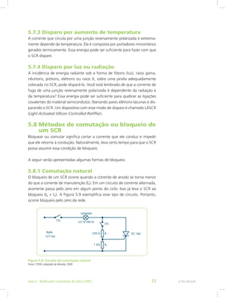 5.7.3 Disparo por aumento de temperatura
A corrente que circula por uma junção reversamente polarizada é extrema-
mente depende da temperatura. Ela é composta por portadores minoritários
gerados termicamente. Essa energia pode ser suficiente para fazer com que
o SCR dispare.
5.7.4 Disparo por luz ou radiação
A incidência de energia radiante sob a forma de fótons (luz), raios gama,
nêutrons, prótons, elétrons ou raios X, sobre uma janela adequadamente
colocada no SCR, pode dispará-lo. Você está lembrado de que a corrente de
fuga de uma junção reversamente polarizada é dependente da radiação e
da temperatura? Essa energia pode ser suficiente para quebrar as ligações
covalentes do material semicondutor, liberando pares elétrons-lacunas e dis-
parando o SCR. Um dispositivo com esse modo de disparo é chamado LASCR
(Light Activated Sillicon Controlled Retiffier).
5.8 Métodos de comutação ou bloqueio de
um SCR
Bloquear ou comutar significa cortar a corrente que ele conduz e impedir
que ele retorne à condução. Naturalmente, leva certo tempo para que o SCR
possa assumir essa condição de bloqueio.
A seguir serão apresentadas algumas formas de bloqueio:
5.8.1 Comutação natural
O bloqueio de um SCR ocorre quando a corrente de anodo se torna menor
do que a corrente de manutenção (IH). Em um circuito de corrente alternada,
acorrente passa pelo zero em algum ponto do ciclo. Isso já leva o SCR ao
bloqueio (IA < IH). A Figura 5.9 exemplifica esse tipo de circuito. Portanto,
ocorre bloqueio pelo zero da rede.
Figura 5.9: Circuito de comutação natural
Fonte: CTISM, adaptado de Almeida, 2009
e-Tec BrasilAula 5 - Retificador Controlado de Silício (SRC) 77
 