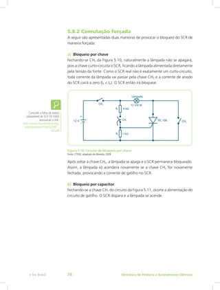 5.8.2 Comutação forçada
A seguir são apresentadas duas maneiras de provocar o bloqueio do SCR de
maneira forçada:
a)	 Bloqueio por chave
Fechando-se CH3 da Figura 5.10, naturalmente a lâmpada não se apagará,
pois a chave curto-circuita o SCR, ficando a lâmpada alimentada diretamente
pela tensão da fonte. Como o SCR real não é exatamente um curto-circuito,
toda corrente da lâmpada vai passar pela chave CH3 e a corrente de anodo
do SCR cairá a zero (IA < IH). O SCR então irá bloquear.
Figura 5.10: Circuito de bloqueio por chave
Fonte: CTISM, adaptado de Almeida, 2009
Após soltar à chave CH3, a lâmpada se apaga e o SCR permanece bloqueado.
Assim, a lâmpada só acenderá novamente se a chave CH2 for novamente
fechada, provocando a corrente de gatilho no SCR.
b)	 Bloqueio por capacitor
Fechando-se a chave CH1 do circuito da Figura 5.11, ocorre a alimentação do
circuito de gatilho. O SCR dispara e a lâmpada se acende.
Consulte a folha de dados
(datasheet) do SCR TIC106D
acessando o link:
http://www.datasheetcatalog.
org/datasheets/166/322997_
DS.pdf
Eletrônica de Potência e Acionamentos Elétricose-Tec Brasil 78
 