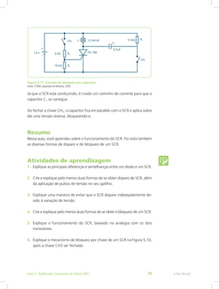 Figura 5.11: Circuito de bloqueio por capacitor
Fonte: CTISM, adaptado de Almeida, 2009
Já que o SCR está conduzindo, é criado um caminho de corrente para que o
capacitor C1 se carregue.
Ao fechar a chave CH2, o capacitor fica em paralelo com o SCR e aplica sobre
ele uma tensão reversa, bloqueando-o.
Resumo
Nessa aula, você aprendeu sobre o funcionamento do SCR. Foi visto também
as diversas formas de disparo e de bloqueio de um SCR.
Atividades de aprendizagem
1.	 Explique as principais diferenças e semelhanças entre um diodo e um SCR.
2.	 Cite e explique pelo menos duas formas de se obter disparo de SCR, além
da aplicação de pulsos de tensão no seu gatilho.
3.	 Explique uma maneira de evitar que o SCR dispare indesejadamente de-
vido à variação de tensão.
4.	 Cite e explique pelo menos duas formas de se obter o bloqueio de um SCR.
5.	 Explique o funcionamento do SCR, baseado na analogia com os dois
transistores. 
6.	 Explique o mecanismo de bloqueio por chave de um SCR na Figura 5.10,
após a chave CH3 ser fechada.
e-Tec BrasilAula 5 - Retificador Controlado de Silício (SRC) 79
 