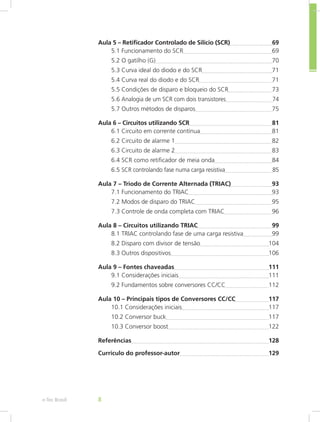 Aula 5 – Retificador Controlado de Silício (SCR)	 69
5.1 Funcionamento do SCR	 69
5.2 O gatilho (G)	 70
5.3 Curva ideal do diodo e do SCR	 71
5.4 Curva real do diodo e do SCR	 71
5.5 Condições de disparo e bloqueio do SCR	 73
5.6 Analogia de um SCR com dois transistores	 74
5.7 Outros métodos de disparos	 75
Aula 6 – Circuitos utilizando SCR	 81
6.1 Circuito em corrente contínua	 81
6.2 Circuito de alarme 1	 82
6.3 Circuito de alarme 2	 83
6.4 SCR como retificador de meia onda	 84
6.5 SCR controlando fase numa carga resistiva	 85
Aula 7 – Triodo de Corrente Alternada (TRIAC)	 93
7.1 Funcionamento do TRIAC	 93
7.2 Modos de disparo do TRIAC	 95
7.3 Controle de onda completa com TRIAC	 96
Aula 8 – Circuitos utilizando TRIAC	 99
8.1 TRIAC controlando fase de uma carga resistiva	 99
8.2 Disparo com divisor de tensão	 104
8.3 Outros dispositivos	 106
Aula 9 – Fontes chaveadas	 111
9.1 Considerações iniciais	 111
9.2 Fundamentos sobre conversores CC/CC	 112
Aula 10 – Principais tipos de Conversores CC/CC	 117
10.1 Considerações iniciais	 117
10.2 Conversor buck	 117
10.3 Conversor boost	 122
Referências	 128
Currículo do professor-autor	 129
e-Tec Brasil 8
 
